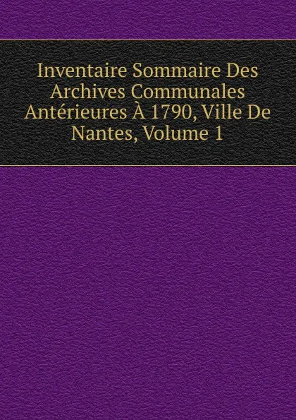 Обложка книги Inventaire Sommaire Des Archives Communales Anterieures A 1790, Ville De Nantes, Volume 1, 