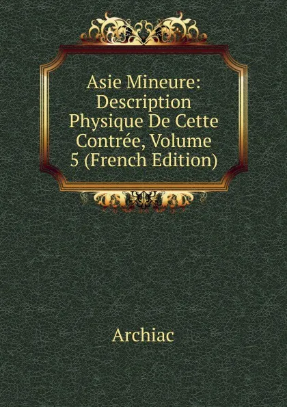 Обложка книги Asie Mineure: Description Physique De Cette Contree, Volume 5 (French Edition), Archiac