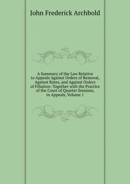 Обложка книги A Summary of the Law Relative to Appeals Against Orders of Removal, Against Rates, and Against Orders of Filiation: Together with the Practice of the Court of Quarter Sessions, in Appeals, Volume 1, John Frederick Archbold