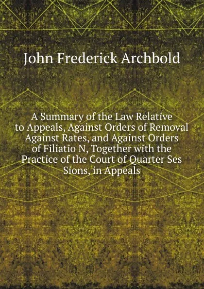 Обложка книги A Summary of the Law Relative to Appeals, Against Orders of Removal Against Rates, and Against Orders of Filiatio N, Together with the Practice of the Court of Quarter Ses Sions, in Appeals, John Frederick Archbold