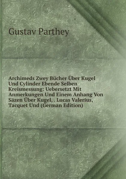 Обложка книги Archimeds Zwey Bucher Uber Kugel Und Cylinder Ebende Selben Kreismessung: Uebersetzt Mit Anmerkungen Und Einem Anhang Von Sazen Uber Kugel, . Lucas Valerius, Tacquet Und (German Edition), Gustav Parthey