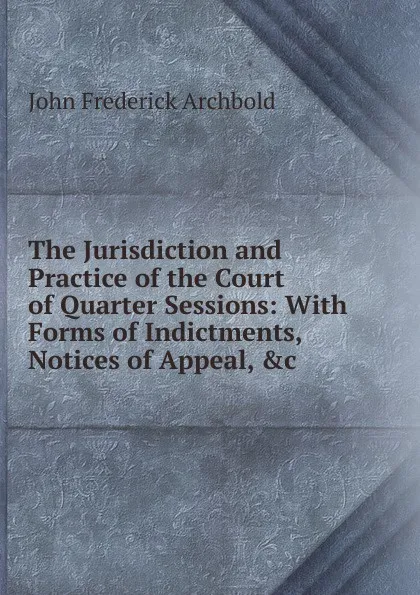 Обложка книги The Jurisdiction and Practice of the Court of Quarter Sessions: With Forms of Indictments, Notices of Appeal, .c, John Frederick Archbold
