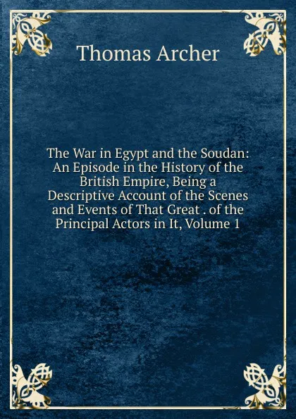 Обложка книги The War in Egypt and the Soudan: An Episode in the History of the British Empire, Being a Descriptive Account of the Scenes and Events of That Great . of the Principal Actors in It, Volume 1, Thomas Archer