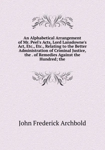 Обложка книги An Alphabetical Arrangement of Mr. Peel.s Acts, Lord Lansdowne.s Act, Etc., Etc., Relating to the Better Administration of Criminal Justice, the . of Remedies Against the Hundred; the, John Frederick Archbold
