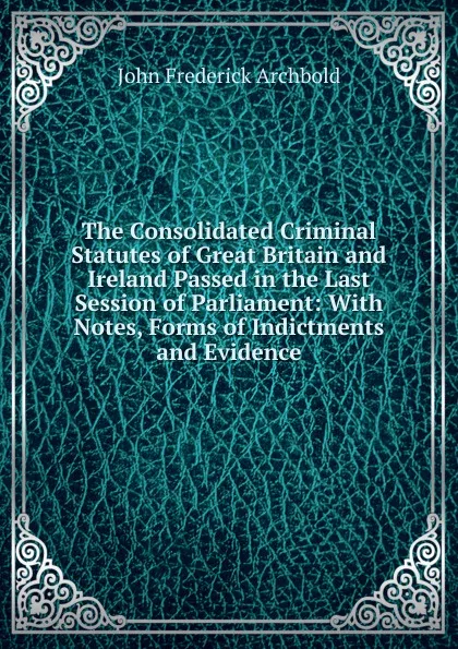 Обложка книги The Consolidated Criminal Statutes of Great Britain and Ireland Passed in the Last Session of Parliament: With Notes, Forms of Indictments and Evidence, John Frederick Archbold