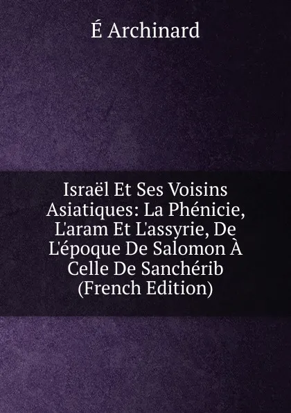 Обложка книги Israel Et Ses Voisins Asiatiques: La Phenicie, L.aram Et L.assyrie, De L.epoque De Salomon A Celle De Sancherib (French Edition), É. Archinard