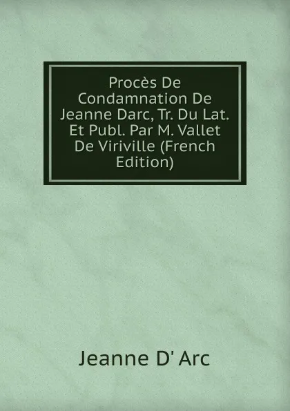 Обложка книги Proces De Condamnation De Jeanne Darc, Tr. Du Lat. Et Publ. Par M. Vallet De Viriville (French Edition), Jeanne d' Arc