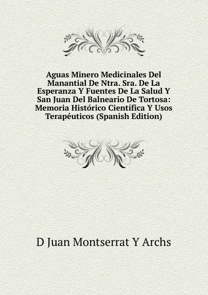 Обложка книги Aguas Minero Medicinales Del Manantial De Ntra. Sra. De La Esperanza Y Fuentes De La Salud Y San Juan Del Balneario De Tortosa: Memoria Historico Cientifica Y Usos Terapeuticos (Spanish Edition), D Juan Montserrat Y Archs