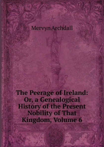 Обложка книги The Peerage of Ireland: Or, a Genealogical History of the Present Nobility of That Kingdom, Volume 6, Mervyn Archdall