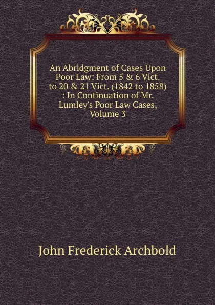 Обложка книги An Abridgment of Cases Upon Poor Law: From 5 . 6 Vict. to 20 . 21 Vict. (1842 to 1858) : In Continuation of Mr. Lumley.s Poor Law Cases, Volume 3, John Frederick Archbold
