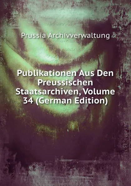 Обложка книги Publikationen Aus Den Preussischen Staatsarchiven, Volume 34 (German Edition), Prussia Archivverwaltung