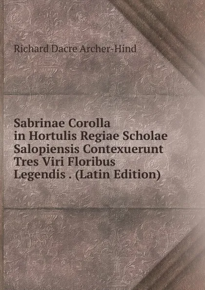 Обложка книги Sabrinae Corolla in Hortulis Regiae Scholae Salopiensis Contexuerunt Tres Viri Floribus Legendis . (Latin Edition), Richard Dacre Archer-Hind