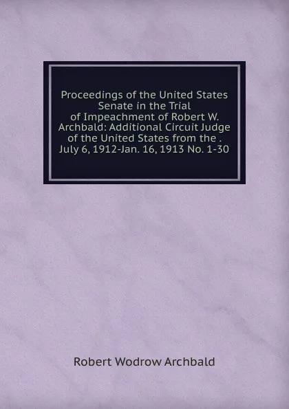 Обложка книги Proceedings of the United States Senate in the Trial of Impeachment of Robert W. Archbald: Additional Circuit Judge of the United States from the . July 6, 1912-Jan. 16, 1913 No. 1-30., Robert Wodrow Archbald