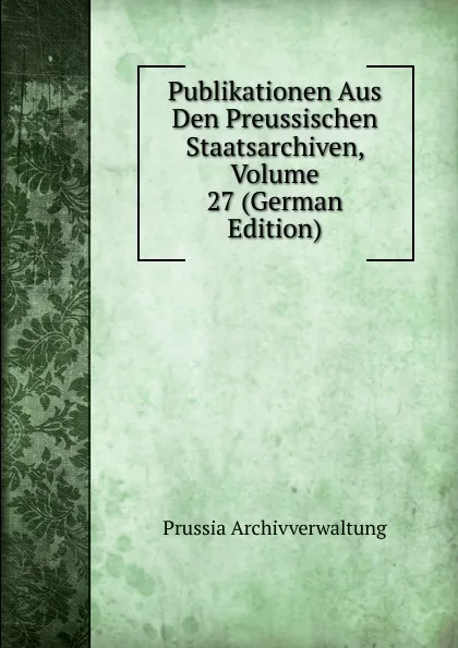 Обложка книги Publikationen Aus Den Preussischen Staatsarchiven, Volume 27 (German Edition), Prussia Archivverwaltung