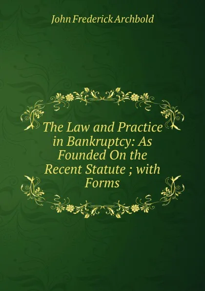 Обложка книги The Law and Practice in Bankruptcy: As Founded On the Recent Statute ; with Forms, John Frederick Archbold