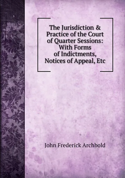 Обложка книги The Jurisdiction . Practice of the Court of Quarter Sessions: With Forms of Indictments, Notices of Appeal, Etc, John Frederick Archbold