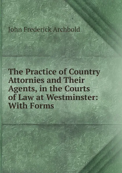 Обложка книги The Practice of Country Attornies and Their Agents, in the Courts of Law at Westminster: With Forms, John Frederick Archbold