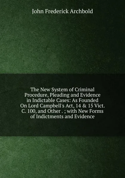 Обложка книги The New System of Criminal Procedure, Pleading and Evidence in Indictable Cases: As Founded On Lord Campbell.s Act, 14 . 15 Vict. C. 100, and Other . ; with New Forms of Indictments and Evidence, John Frederick Archbold