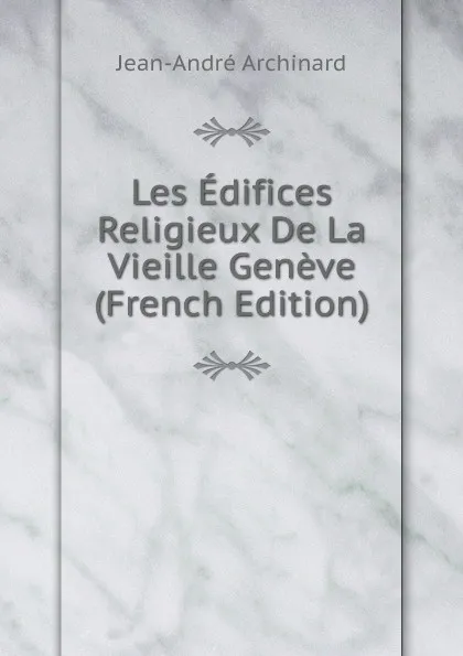 Обложка книги Les Edifices Religieux De La Vieille Geneve (French Edition), Jean-André Archinard