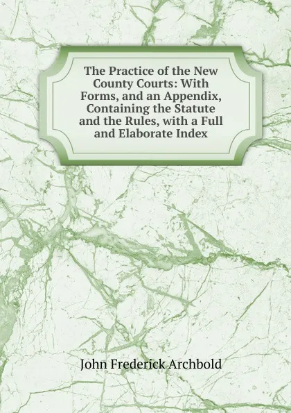 Обложка книги The Practice of the New County Courts: With Forms, and an Appendix, Containing the Statute and the Rules, with a Full and Elaborate Index, John Frederick Archbold