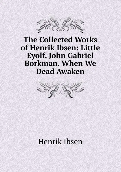 Обложка книги The Collected Works of Henrik Ibsen: Little Eyolf. John Gabriel Borkman. When We Dead Awaken, Henrik Ibsen