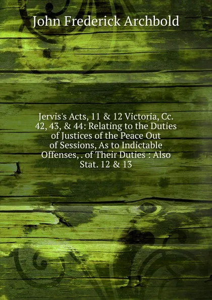 Обложка книги Jervis.s Acts, 11 . 12 Victoria, Cc. 42, 43, . 44: Relating to the Duties of Justices of the Peace Out of Sessions, As to Indictable Offenses, . of Their Duties : Also Stat. 12 . 13, John Frederick Archbold