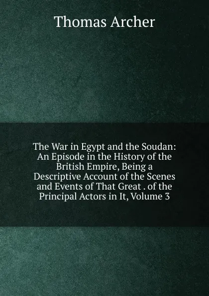 Обложка книги The War in Egypt and the Soudan: An Episode in the History of the British Empire, Being a Descriptive Account of the Scenes and Events of That Great . of the Principal Actors in It, Volume 3, Thomas Archer