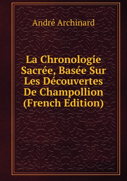 Обложка книги La Chronologie Sacree, Basee Sur Les Decouvertes De Champollion (French Edition), André Archinard