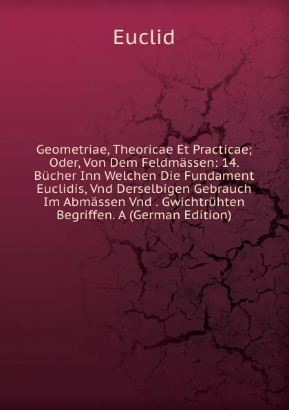 Обложка книги Geometriae, Theoricae Et Practicae; Oder, Von Dem Feldmassen: 14. Bucher Inn Welchen Die Fundament Euclidis, Vnd Derselbigen Gebrauch Im Abmassen Vnd . Gwichtruhten Begriffen. A (German Edition), Euclid