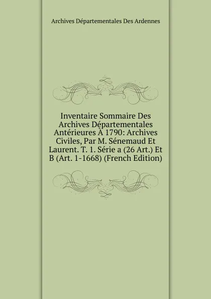 Обложка книги Inventaire Sommaire Des Archives Departementales Anterieures A 1790: Archives Civiles, Par M. Senemaud Et Laurent. T. 1. Serie a (26 Art.) Et B (Art. 1-1668) (French Edition), Archives Départementales Des Ardennes