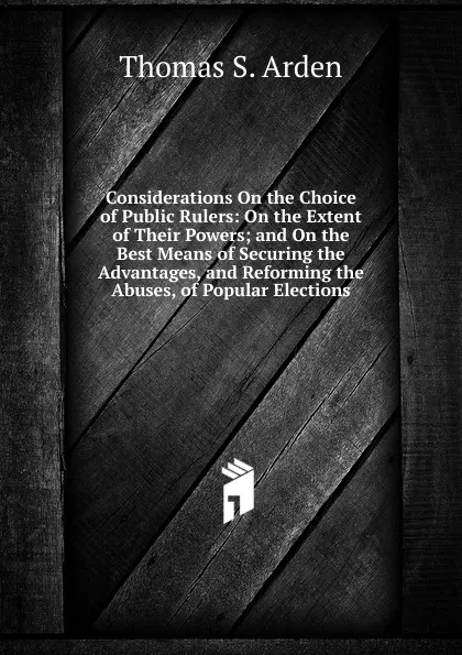 Обложка книги Considerations On the Choice of Public Rulers: On the Extent of Their Powers; and On the Best Means of Securing the Advantages, and Reforming the Abuses, of Popular Elections, Thomas S. Arden