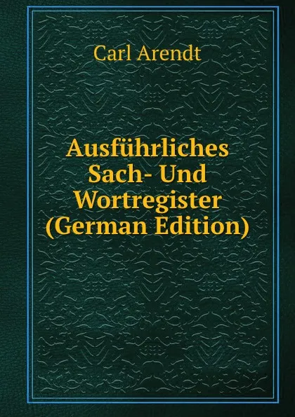 Обложка книги Ausfuhrliches Sach- Und Wortregister (German Edition), Carl Arendt