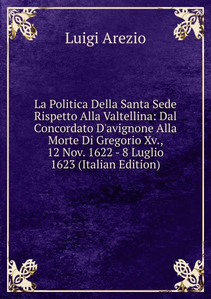 Обложка книги La Politica Della Santa Sede Rispetto Alla Valtellina: Dal Concordato D.avignone Alla Morte Di Gregorio Xv., 12 Nov. 1622 - 8 Luglio 1623 (Italian Edition), Luigi Arezio