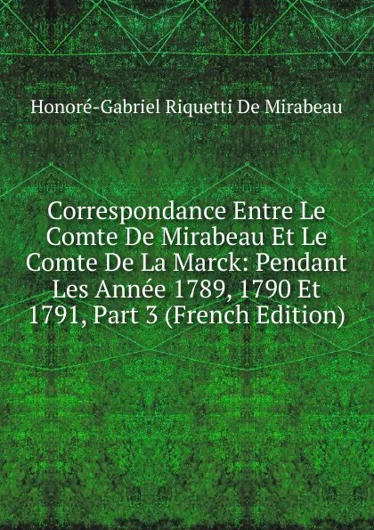 Обложка книги Correspondance Entre Le Comte De Mirabeau Et Le Comte De La Marck: Pendant Les Annee 1789, 1790 Et 1791, Part 3 (French Edition), Honoré-Gabriel Riquetti De Mirabeau