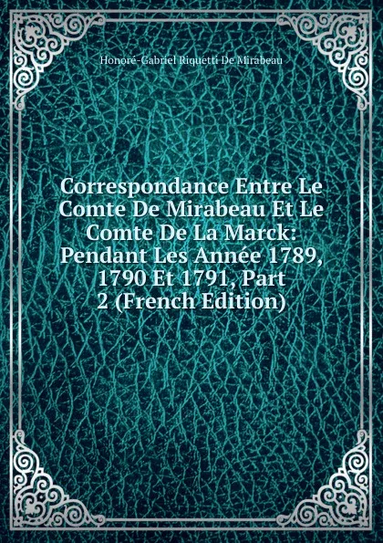 Обложка книги Correspondance Entre Le Comte De Mirabeau Et Le Comte De La Marck: Pendant Les Annee 1789, 1790 Et 1791, Part 2 (French Edition), Honoré-Gabriel Riquetti De Mirabeau