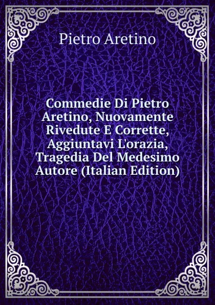 Обложка книги Commedie Di Pietro Aretino, Nuovamente Rivedute E Corrette, Aggiuntavi L.orazia, Tragedia Del Medesimo Autore (Italian Edition), Pietro Aretino