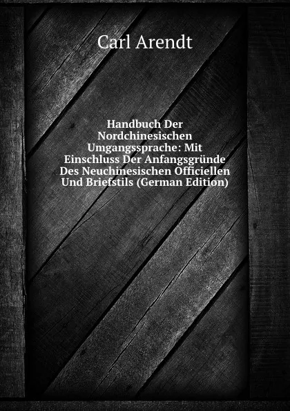 Обложка книги Handbuch Der Nordchinesischen Umgangssprache: Mit Einschluss Der Anfangsgrunde Des Neuchinesischen Officiellen Und Briefstils (German Edition), Carl Arendt