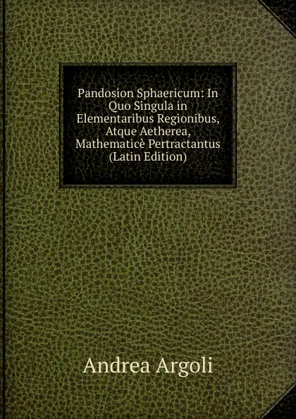 Обложка книги Pandosion Sphaericum: In Quo Singula in Elementaribus Regionibus, Atque Aetherea, Mathematice Pertractantus (Latin Edition), Andrea Argoli