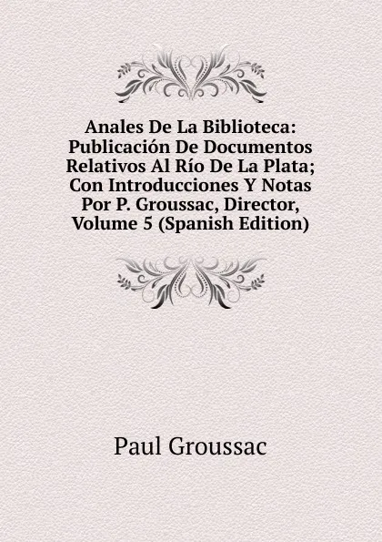 Обложка книги Anales De La Biblioteca: Publicacion De Documentos Relativos Al Rio De La Plata; Con Introducciones Y Notas Por P. Groussac, Director, Volume 5 (Spanish Edition), Paul Groussac