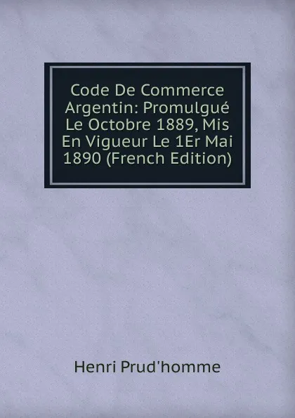 Обложка книги Code De Commerce Argentin: Promulgue Le Octobre 1889, Mis En Vigueur Le 1Er Mai 1890 (French Edition), Henri Prud'homme