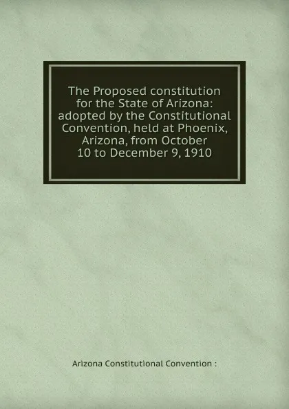 Обложка книги The Proposed constitution for the State of Arizona: adopted by the Constitutional Convention, held at Phoenix, Arizona, from October 10 to December 9, 1910, Arizona Constitutional Convention :