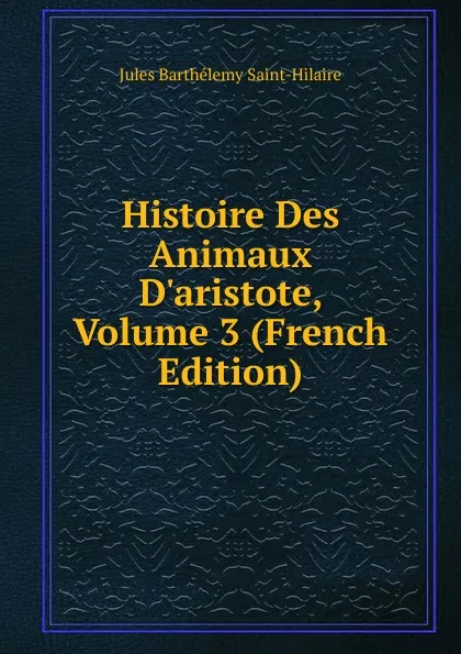 Обложка книги Histoire Des Animaux D.aristote, Volume 3 (French Edition), Jules Barthélemy Saint-Hilaire