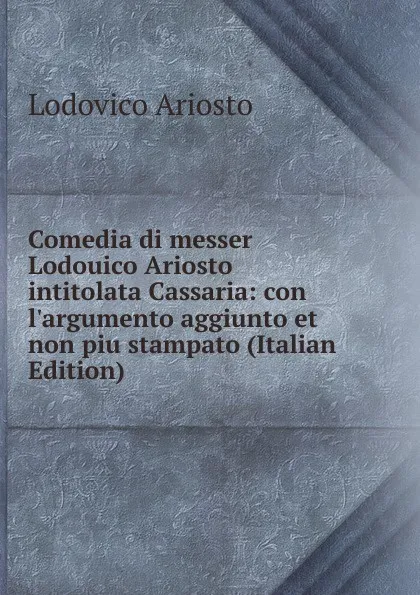 Обложка книги Comedia di messer Lodouico Ariosto intitolata Cassaria: con l.argumento aggiunto et non piu stampato (Italian Edition), Ariosto Lodovico