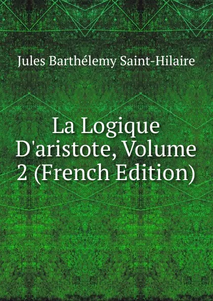 Обложка книги La Logique D.aristote, Volume 2 (French Edition), Jules Barthélemy Saint-Hilaire