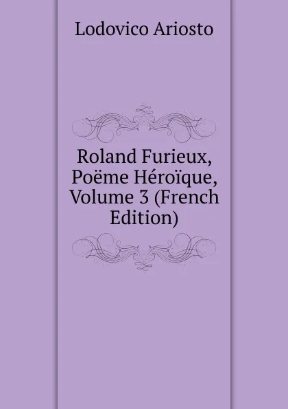 Обложка книги Roland Furieux, Poeme Heroique, Volume 3 (French Edition), Ariosto Lodovico