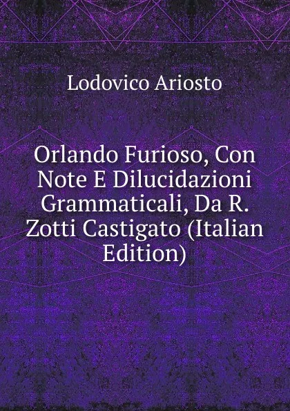 Обложка книги Orlando Furioso, Con Note E Dilucidazioni Grammaticali, Da R. Zotti Castigato (Italian Edition), Ariosto Lodovico