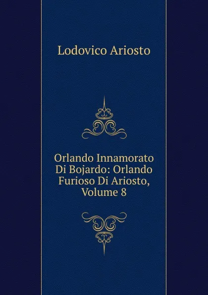 Обложка книги Orlando Innamorato Di Bojardo: Orlando Furioso Di Ariosto, Volume 8, Ariosto Lodovico