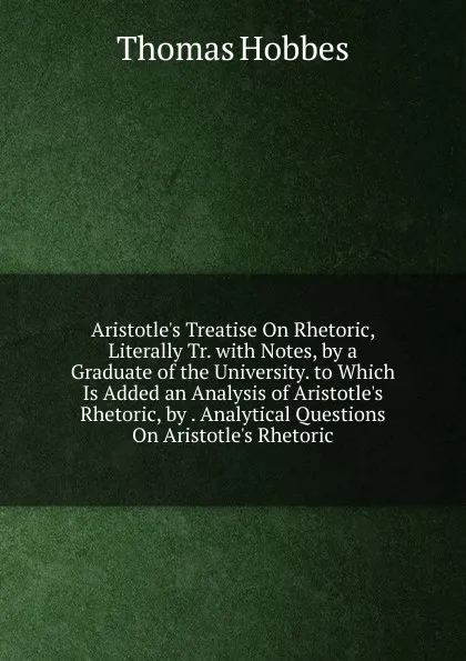 Обложка книги Aristotle.s Treatise On Rhetoric, Literally Tr. with Notes, by a Graduate of the University. to Which Is Added an Analysis of Aristotle.s Rhetoric, by . Analytical Questions On Aristotle.s Rhetoric, Hobbes Thomas