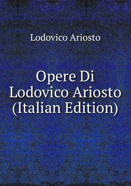 Обложка книги Opere Di Lodovico Ariosto (Italian Edition), Ariosto Lodovico