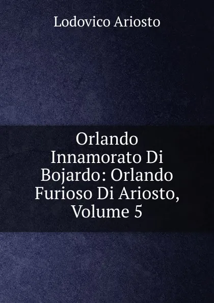 Обложка книги Orlando Innamorato Di Bojardo: Orlando Furioso Di Ariosto, Volume 5, Ariosto Lodovico